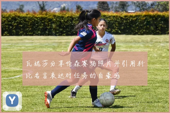 瓦妮莎分享伦森赛场照片并引用科比名言表达对任务的自豪感