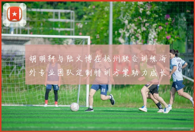 胡明轩与陆文博在杭州联合训练海外专业团队定制特训方案助力成长