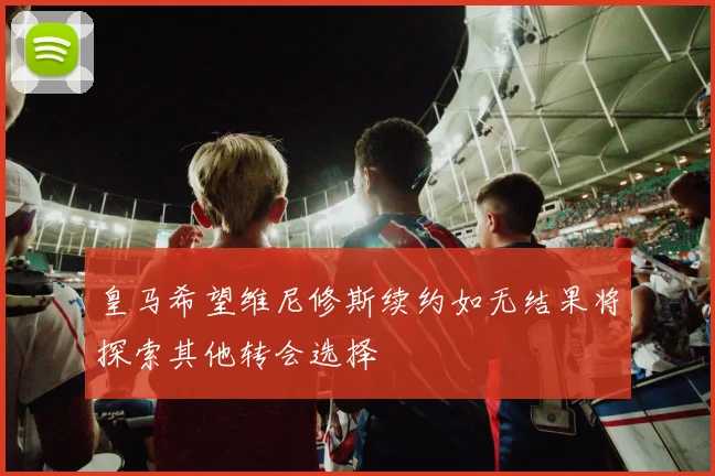 皇马希望维尼修斯续约如无结果将探索其他转会选择