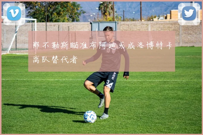 那不勒斯瞄准布阿迪或成洛博特卡离队替代者