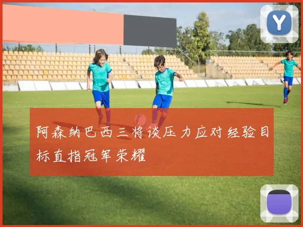 阿森纳巴西三将谈压力应对经验目标直指冠军荣耀