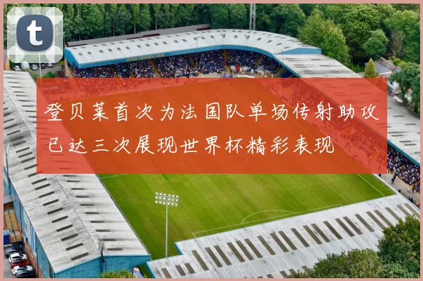 登贝莱首次为法国队单场传射助攻已达三次展现世界杯精彩表现