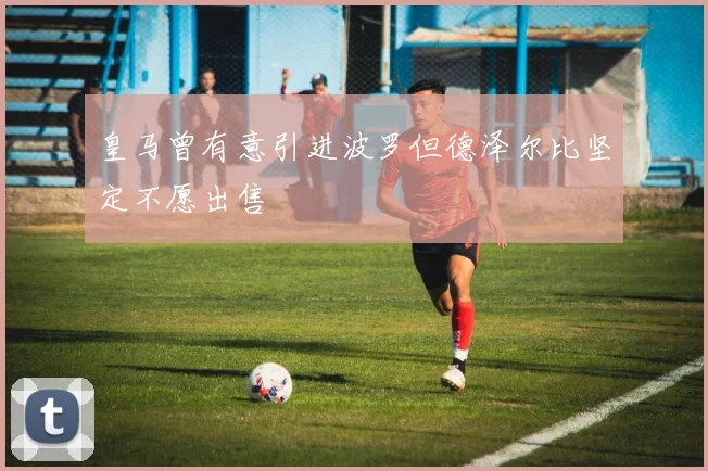 皇马曾有意引进波罗但德泽尔比坚定不愿出售