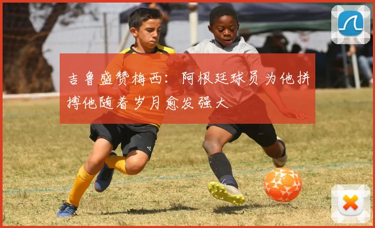 吉鲁盛赞梅西：阿根廷球员为他拼搏他随着岁月愈发强大