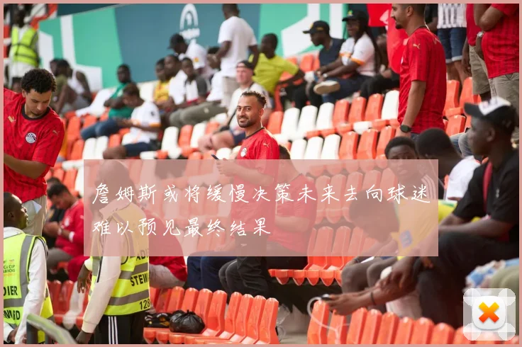 詹姆斯或将缓慢决策未来去向球迷难以预见最终结果
