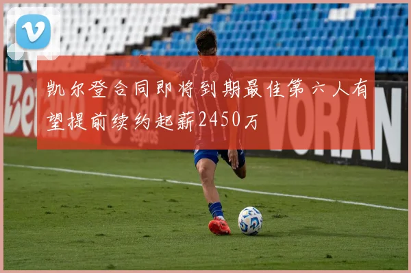 凯尔登合同即将到期最佳第六人有望提前续约起薪2450万