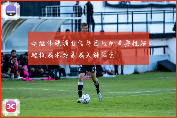 赵继伟强调自信与团结的重要性超越技战术为备战关键因素