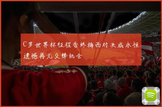 C罗世界杯征程告终梅西对决成永恒遗憾再无交锋机会