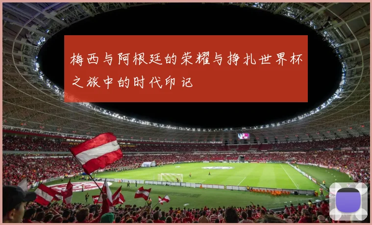 梅西与阿根廷的荣耀与挣扎世界杯之旅中的时代印记