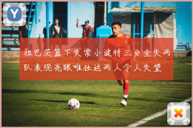 祖巴茨篮下失常小波特三分全失两队表现亮眼唯独这两人令人失望