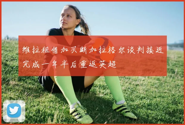维拉租借加买断加拉格尔谈判接近完成一年半后重返英超