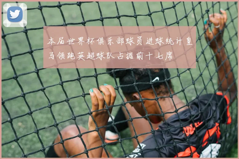 本届世界杯俱乐部球员进球统计皇马领跑英超球队占据前十七席