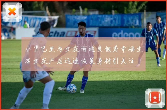 小贾巴里与女友海边度假秀幸福生活女友产后迅速恢复身材引关注