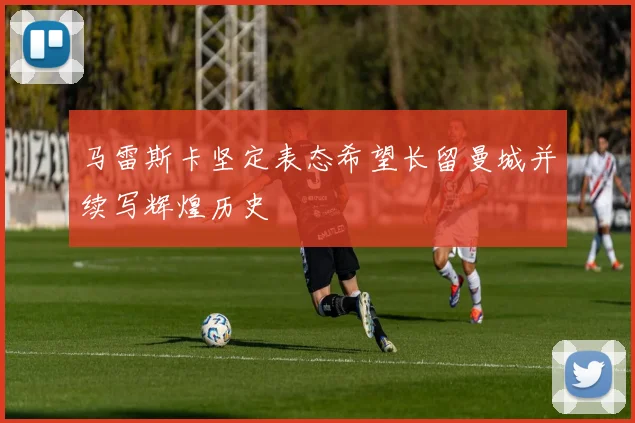 马雷斯卡坚定表态希望长留曼城并续写辉煌历史