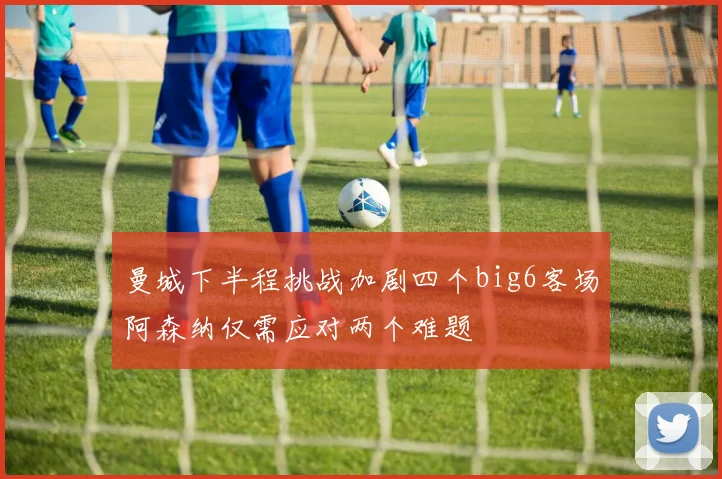 曼城下半程挑战加剧四个big6客场阿森纳仅需应对两个难题
